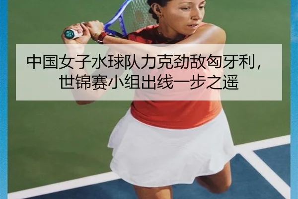 中国女子水球队力克劲敌匈牙利，世锦赛小组出线一步之遥